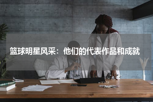  篮球明星风采：他们的代表作品和成就