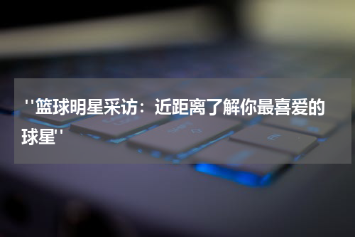  "篮球明星采访：近距离了解你最喜爱的球星"