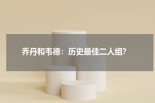  乔丹和韦德：历史最佳二人组？