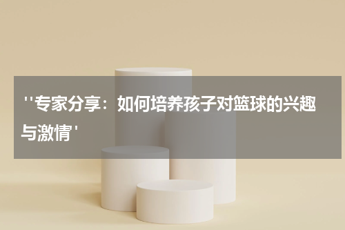  "专家分享：如何培养孩子对篮球的兴趣与激情"
