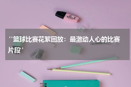  "篮球比赛花絮回放：最激动人心的比赛片段"