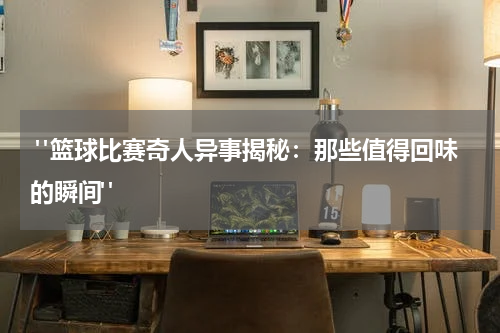  "篮球比赛奇人异事揭秘：那些值得回味的瞬间"
