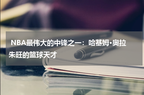  NBA最伟大的中锋之一：哈基姆·奥拉朱旺的篮球天才