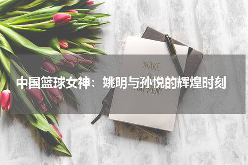  中国篮球女神：姚明与孙悦的辉煌时刻