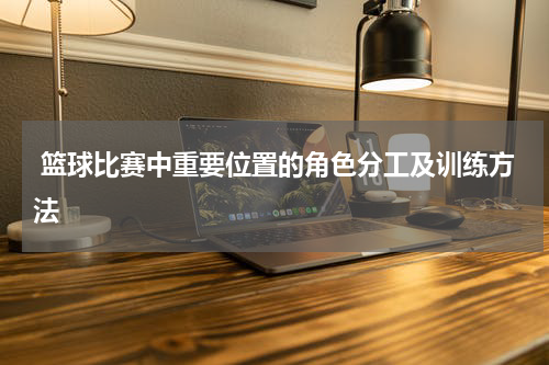  篮球比赛中重要位置的角色分工及训练方法