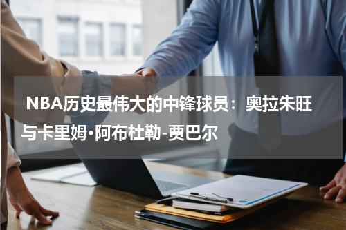  NBA历史最伟大的中锋球员：奥拉朱旺与卡里姆·阿布杜勒-贾巴尔