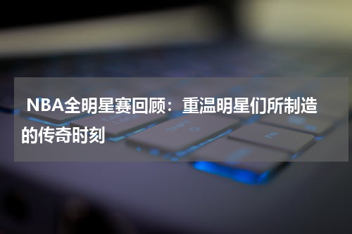  NBA全明星赛回顾：重温明星们所制造的传奇时刻