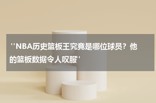  "NBA历史篮板王究竟是哪位球员？他的篮板数据令人叹服"