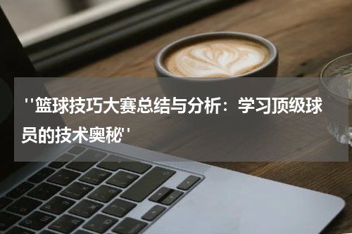  "篮球技巧大赛总结与分析：学习顶级球员的技术奥秘"