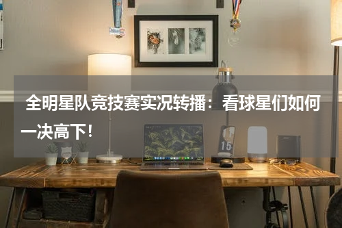  全明星队竞技赛实况转播：看球星们如何一决高下！