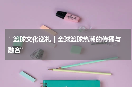  "篮球文化巡礼｜全球篮球热潮的传播与融合"
