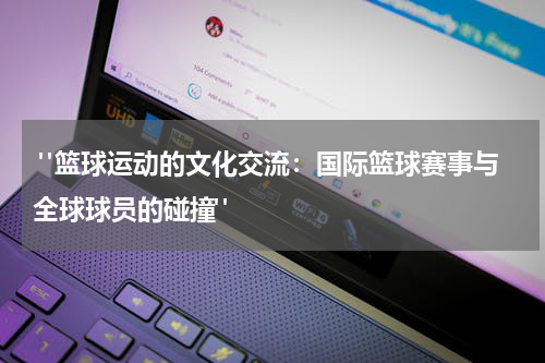  "篮球运动的文化交流：国际篮球赛事与全球球员的碰撞" 
