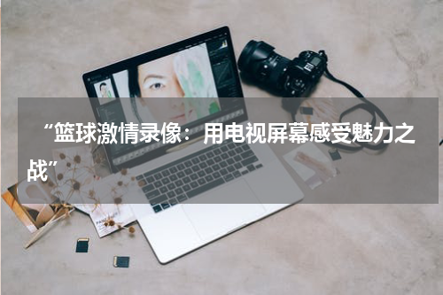 “篮球激情录像：用电视屏幕感受魅力之战”