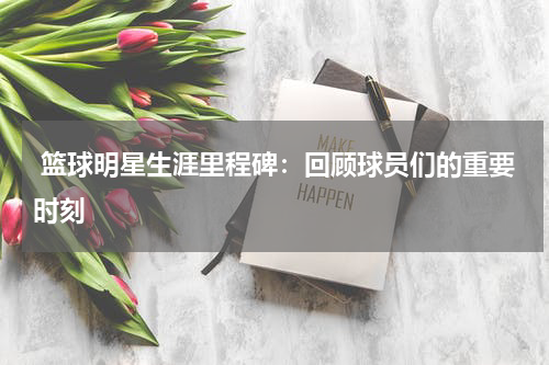  篮球明星生涯里程碑：回顾球员们的重要时刻