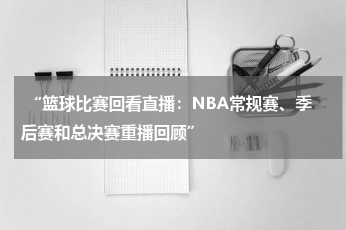  “篮球比赛回看直播：NBA常规赛、季后赛和总决赛重播回顾”