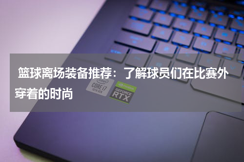  篮球离场装备推荐：了解球员们在比赛外穿着的时尚