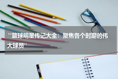  "篮球明星传记大全：聚焦各个时期的伟大球员"