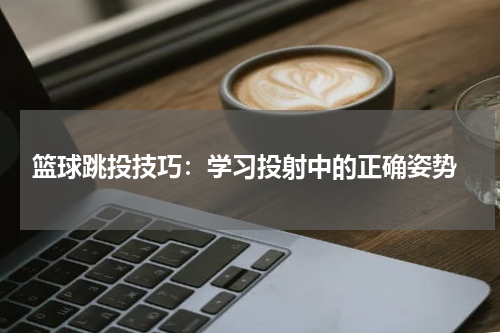  篮球跳投技巧：学习投射中的正确姿势
