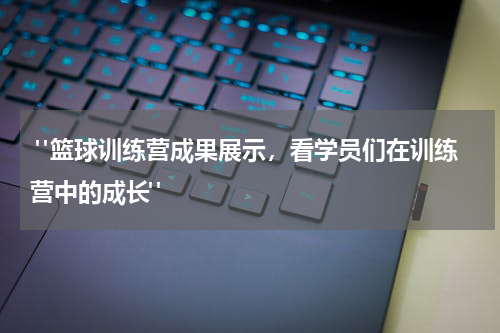  "篮球训练营成果展示，看学员们在训练营中的成长"