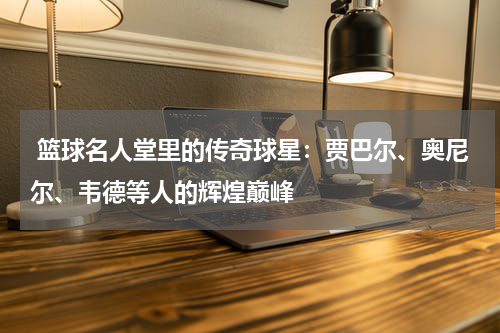  篮球名人堂里的传奇球星：贾巴尔、奥尼尔、韦德等人的辉煌巅峰