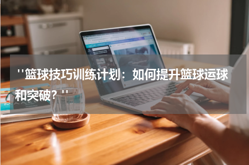  "篮球技巧训练计划：如何提升篮球运球和突破？"