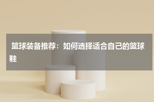  篮球装备推荐：如何选择适合自己的篮球鞋