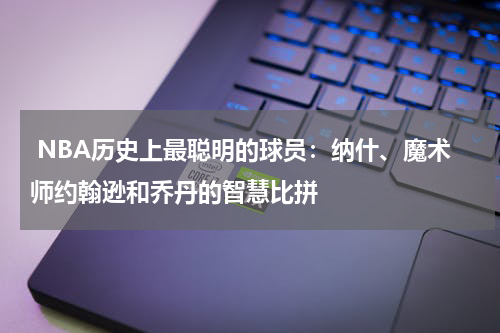  NBA历史上最聪明的球员：纳什、魔术师约翰逊和乔丹的智慧比拼
