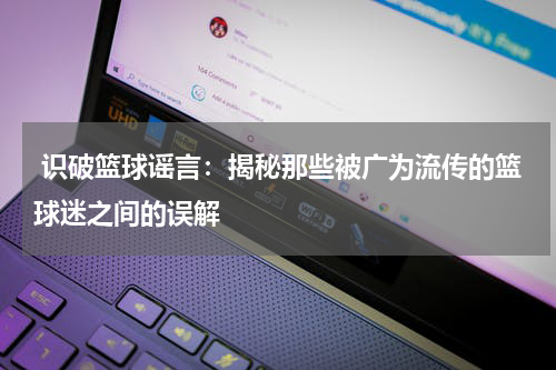  识破篮球谣言：揭秘那些被广为流传的篮球迷之间的误解
