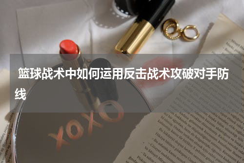  篮球战术中如何运用反击战术攻破对手防线