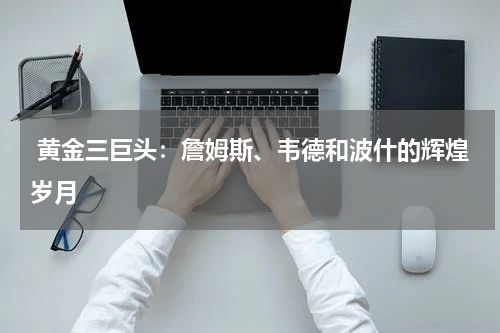  黄金三巨头：詹姆斯、韦德和波什的辉煌岁月