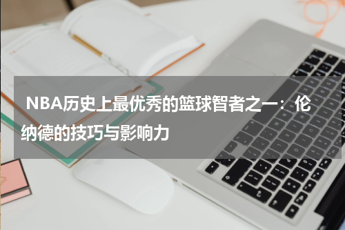  NBA历史上最优秀的篮球智者之一：伦纳德的技巧与影响力