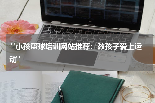  "小孩篮球培训网站推荐：教孩子爱上运动"