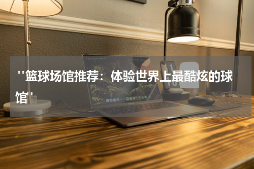  "篮球场馆推荐：体验世界上最酷炫的球馆"