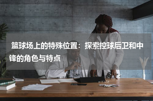  篮球场上的特殊位置：探索控球后卫和中锋的角色与特点
