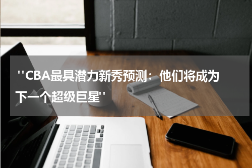  "CBA最具潜力新秀预测：他们将成为下一个超级巨星"