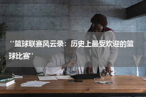  "篮球联赛风云录：历史上最受欢迎的篮球比赛"