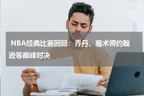  NBA经典比赛回顾：乔丹、魔术师约翰逊等巅峰对决