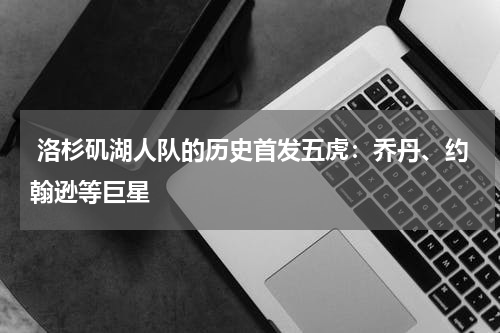  洛杉矶湖人队的历史首发五虎：乔丹、约翰逊等巨星