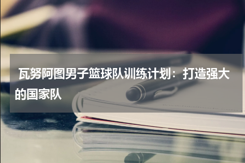  瓦努阿图男子篮球队训练计划：打造强大的国家队
