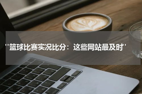  "篮球比赛实况比分：这些网站最及时"