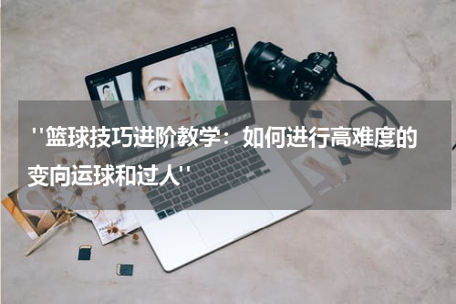  "篮球技巧进阶教学：如何进行高难度的变向运球和过人"