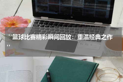  "篮球比赛精彩瞬间回放：重温经典之作"