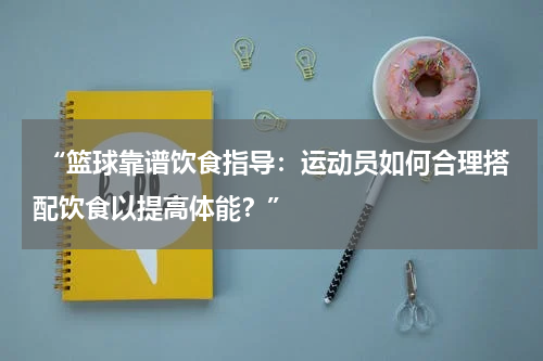  “篮球靠谱饮食指导：运动员如何合理搭配饮食以提高体能？”