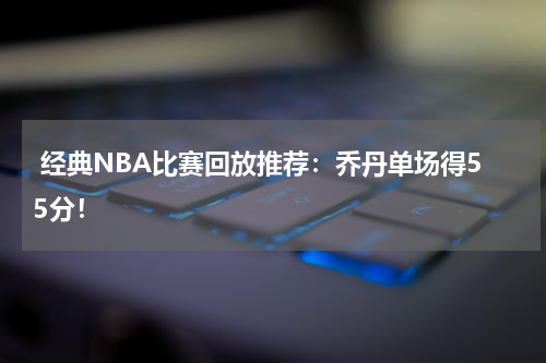  经典NBA比赛回放推荐：乔丹单场得55分！
