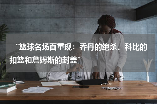  “篮球名场面重现：乔丹的绝杀、科比的扣篮和詹姆斯的封盖”