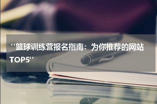  "篮球训练营报名指南：为你推荐的网站TOP5"