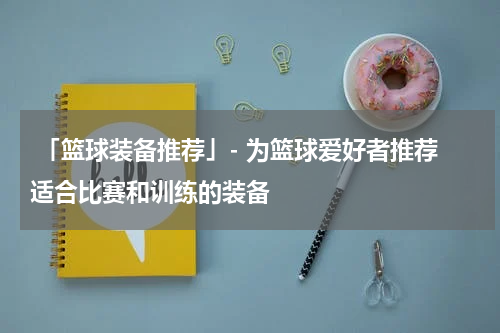  「篮球装备推荐」- 为篮球爱好者推荐适合比赛和训练的装备