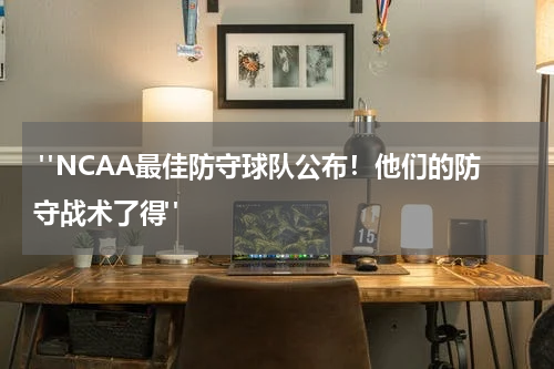  "NCAA最佳防守球队公布！他们的防守战术了得"