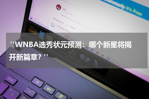  "WNBA选秀状元预测：哪个新星将揭开新篇章？"