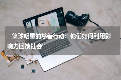  "篮球明星的慈善行动：他们如何利用影响力回馈社会"